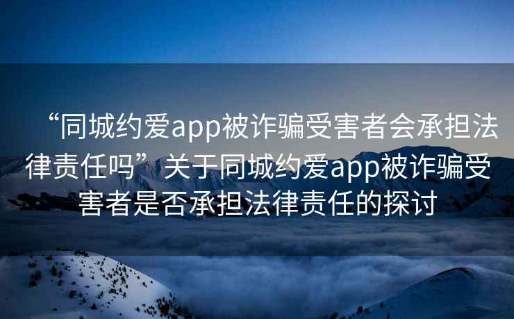 “同城約愛app被詐騙受害者會承擔法律責任嗎”關于同城約愛app被詐騙受害者是否承擔法律責任的探討