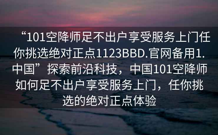 “101空降師足不出戶享受服務上門任你挑選絕對正點1123BBD.官網備用1.中國”探索前沿科技，中國101空降師如何足不出戶享受服務上門，任你挑選的絕對正點體驗