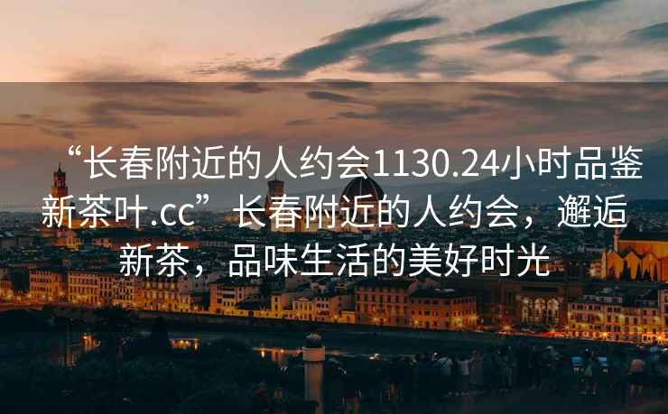 “長春附近的人約會1130.24小時品鑒新茶葉.cc”長春附近的人約會，邂逅新茶，品味生活的美好時光