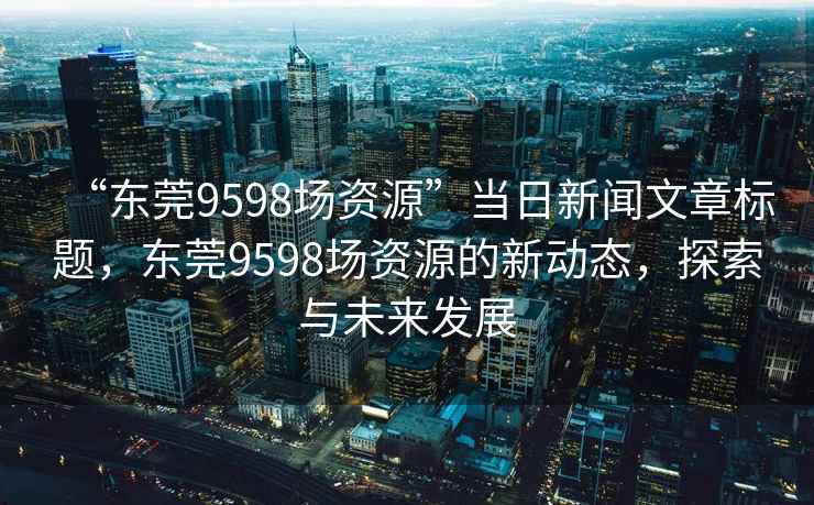 “東莞9598場資源”當日新聞文章標題，東莞9598場資源的新動態，探索與未來發展