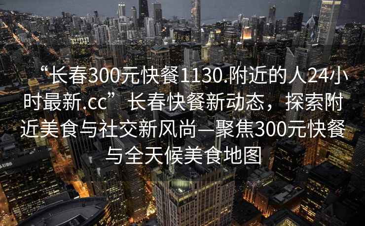 “長春300元快餐1130.附近的人24小時最新.cc”長春快餐新動態，探索附近美食與社交新風尚—聚焦300元快餐與全天候美食地圖