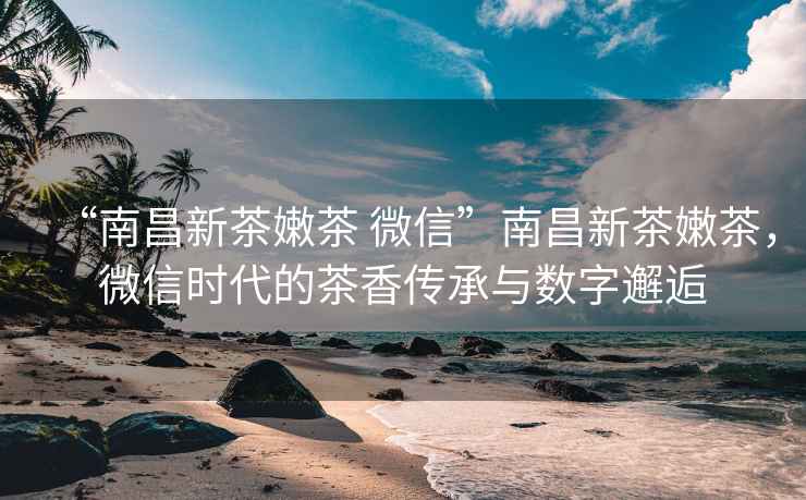 “南昌新茶嫩茶 微信”南昌新茶嫩茶，微信時代的茶香傳承與數字邂逅