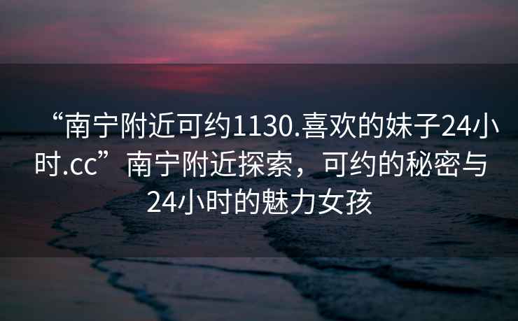 “南寧附近可約1130.喜歡的妹子24小時.cc”南寧附近探索，可約的秘密與24小時的魅力女孩