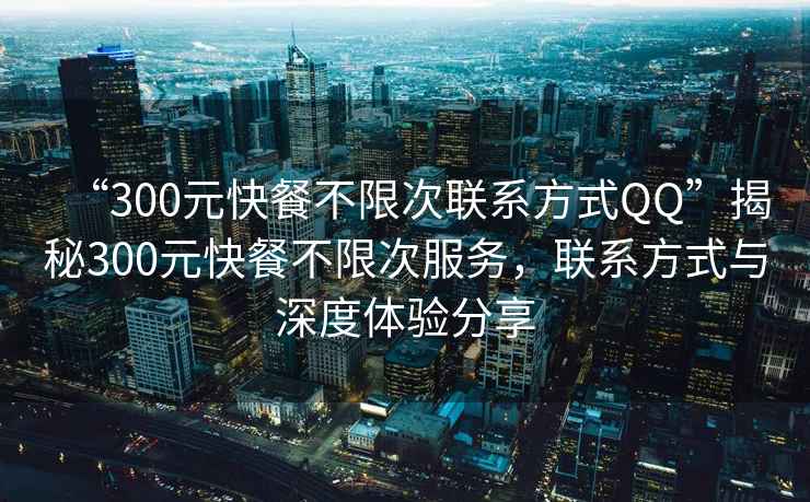 “300元快餐不限次聯系方式QQ”揭秘300元快餐不限次服務，聯系方式與深度體驗分享