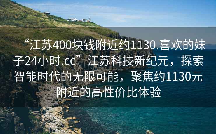 “江蘇400塊錢附近約1130.喜歡的妹子24小時(shí).cc”江蘇科技新紀(jì)元，探索智能時(shí)代的無限可能，聚焦約1130元附近的高性價(jià)比體驗(yàn)