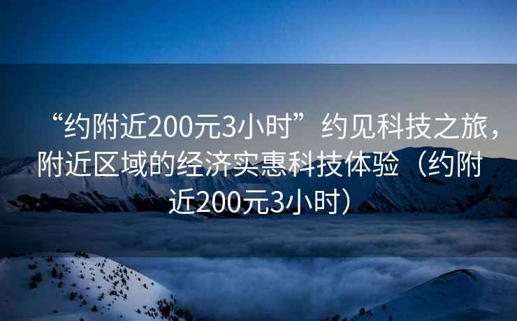 “約附近200元3小時”約見科技之旅，附近區域的經濟實惠科技體驗（約附近200元3小時）