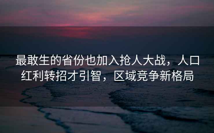 最敢生的省份也加入搶人大戰，人口紅利轉招才引智，區域競爭新格局