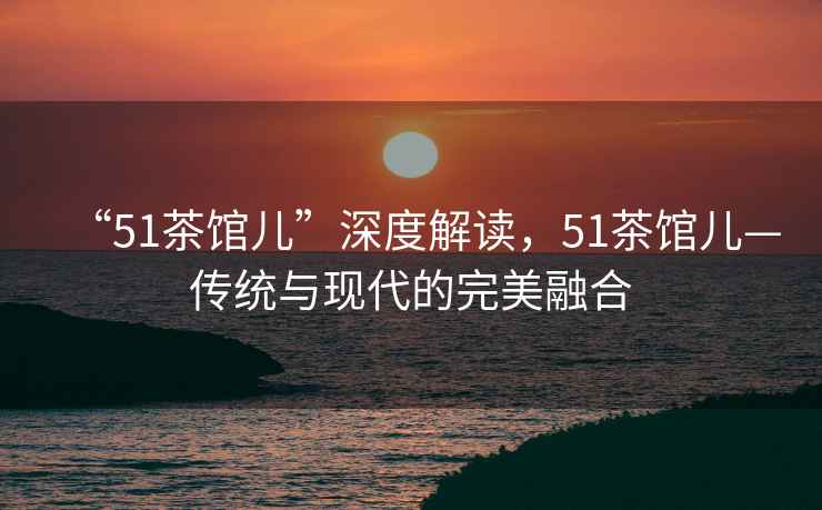 “51茶館兒”深度解讀，51茶館兒—傳統(tǒng)與現(xiàn)代的完美融合