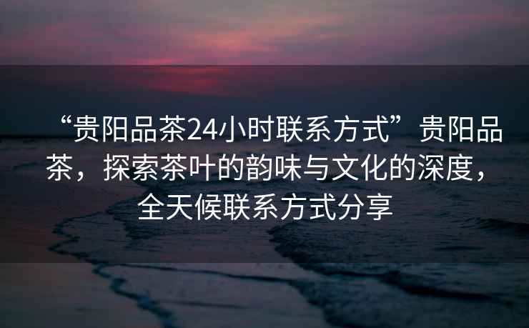 “貴陽品茶24小時聯系方式”貴陽品茶，探索茶葉的韻味與文化的深度，全天候聯系方式分享