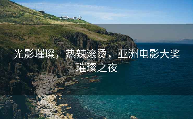 光影璀璨，熱辣滾燙，亞洲電影大獎璀璨之夜