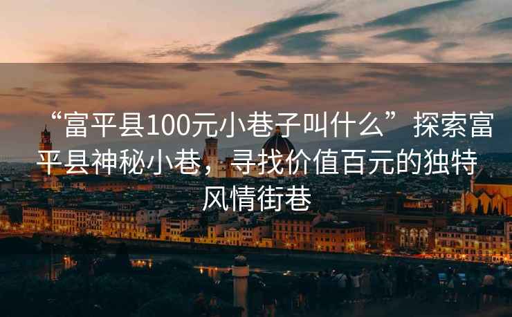 “富平縣100元小巷子叫什么”探索富平縣神秘小巷，尋找價值百元的獨特風情街巷
