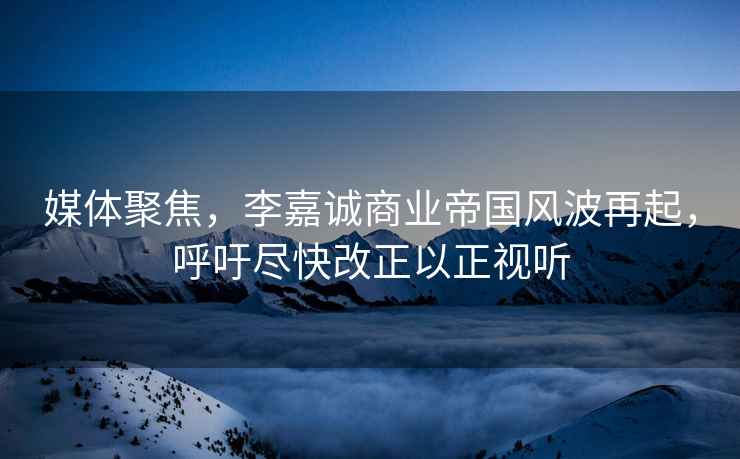 媒體聚焦，李嘉誠商業(yè)帝國風波再起，呼吁盡快改正以正視聽