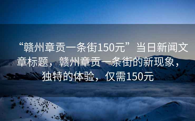 “贛州章貢一條街150元”當日新聞文章標題，贛州章貢一條街的新現象，獨特的體驗，僅需150元