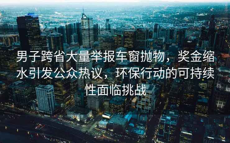 男子跨省大量舉報車窗拋物，獎金縮水引發公眾熱議，環保行動的可持續性面臨挑戰