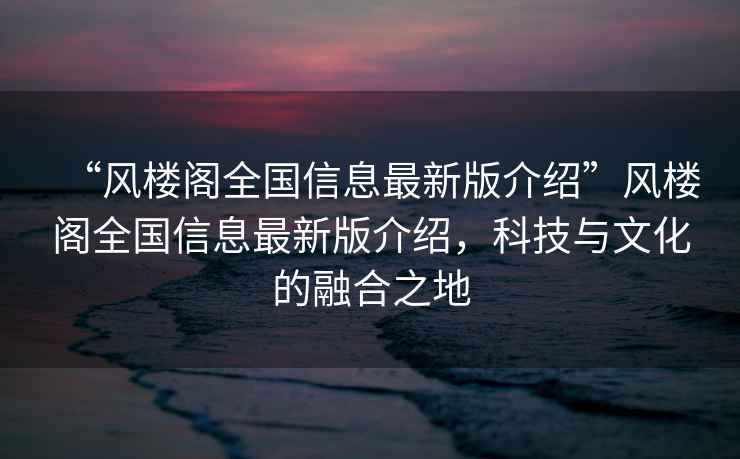 “風樓閣全國信息最新版介紹”風樓閣全國信息最新版介紹，科技與文化的融合之地