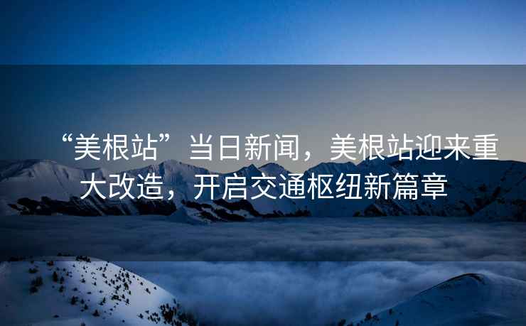 “美根站”當日新聞，美根站迎來重大改造，開啟交通樞紐新篇章