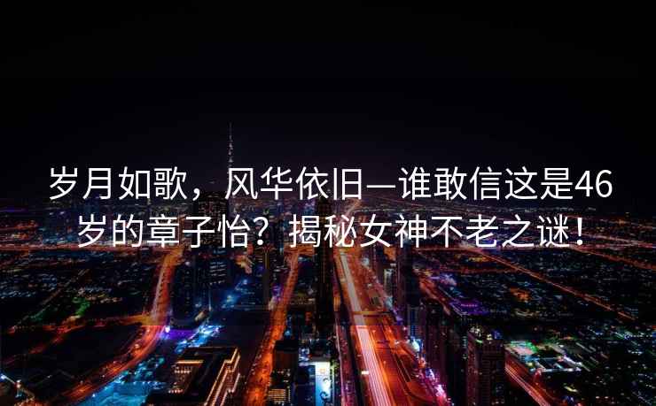 歲月如歌，風華依舊—誰敢信這是46歲的章子怡？揭秘女神不老之謎！