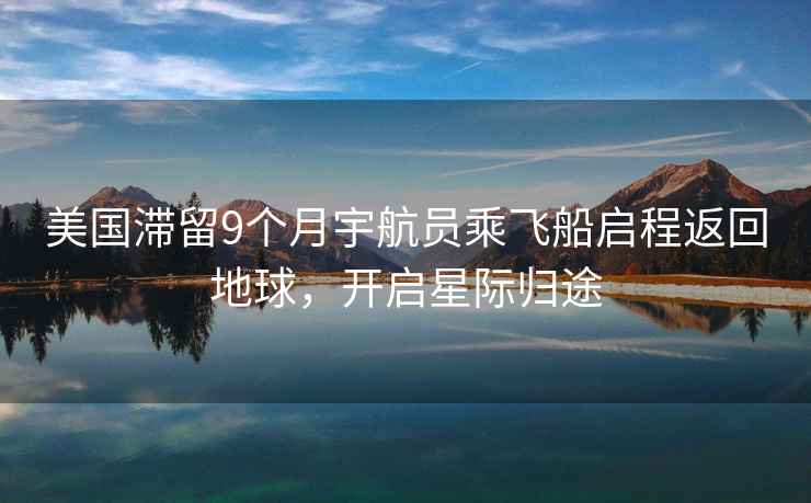 美國滯留9個月宇航員乘飛船啟程返回地球，開啟星際歸途