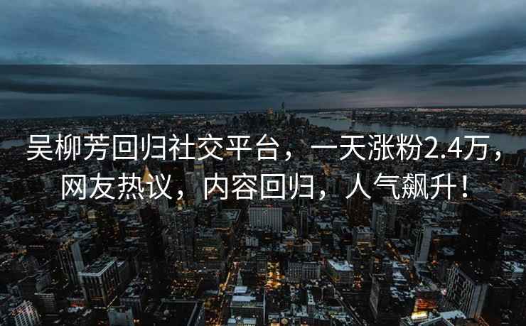 吳柳芳回歸社交平臺，一天漲粉2.4萬，網友熱議，內容回歸，人氣飆升！