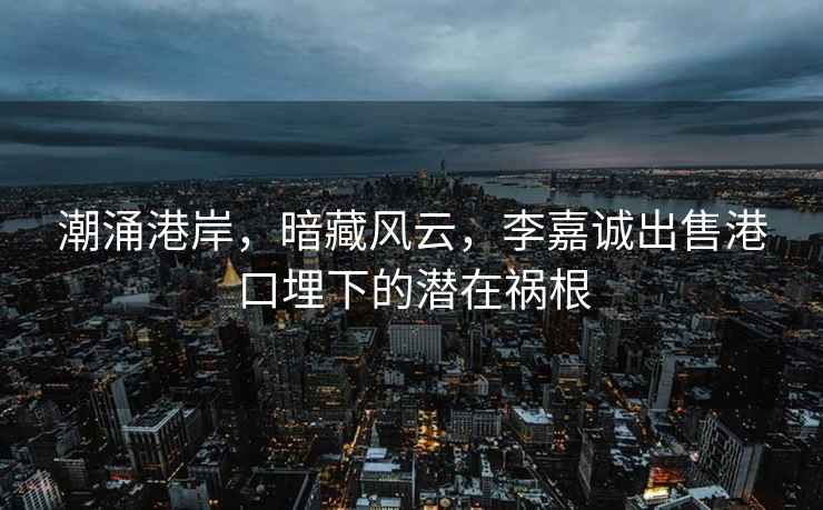 潮涌港岸，暗藏風云，李嘉誠出售港口埋下的潛在禍根