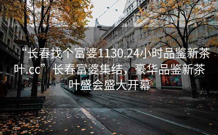 “長春找個富婆1130.24小時品鑒新茶葉.cc”長春富婆集結，豪華品鑒新茶葉盛會盛大開幕