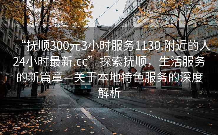 “撫順300元3小時服務1130.附近的人24小時最新.cc”探索撫順，生活服務的新篇章—關于本地特色服務的深度解析