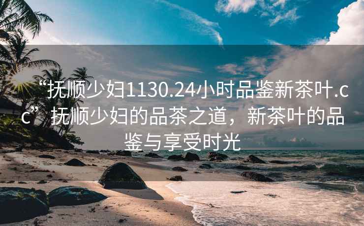 “撫順少婦1130.24小時品鑒新茶葉.cc”撫順少婦的品茶之道，新茶葉的品鑒與享受時光