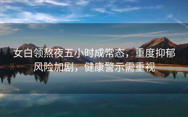 女白領熬夜五小時成常態，重度抑郁風險加劇，健康警示需重視