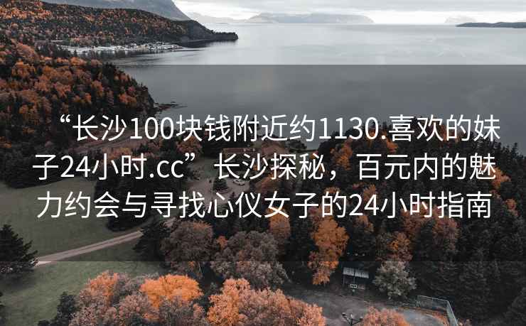 “長沙100塊錢附近約1130.喜歡的妹子24小時.cc”長沙探秘，百元內的魅力約會與尋找心儀女子的24小時指南