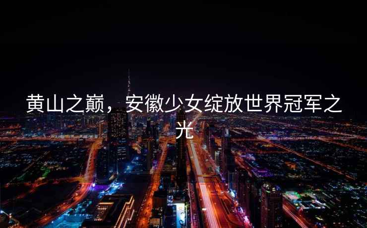 黃山之巔，安徽少女綻放世界冠軍之光