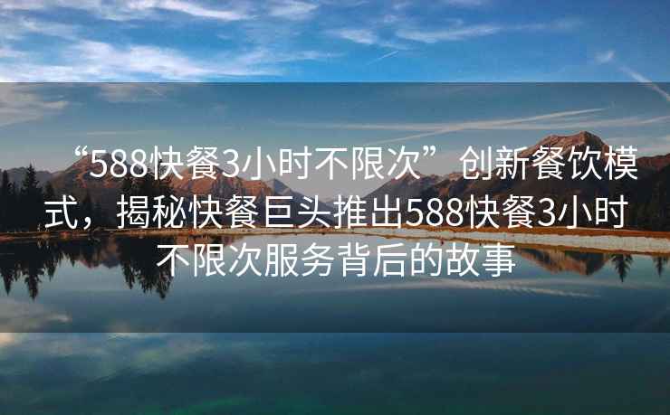 “588快餐3小時不限次”創新餐飲模式，揭秘快餐巨頭推出588快餐3小時不限次服務背后的故事