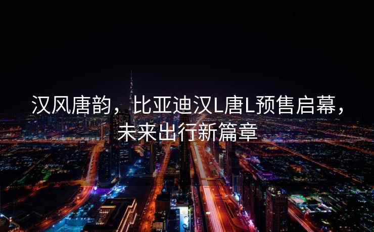 漢風唐韻，比亞迪漢L唐L預售啟幕，未來出行新篇章