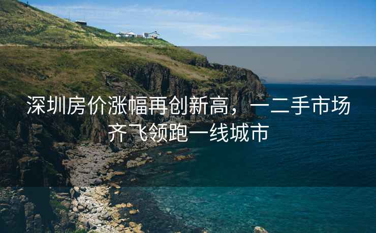 深圳房價漲幅再創新高，一二手市場齊飛領跑一線城市