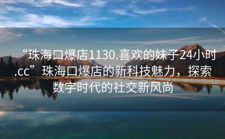 “珠海口爆店1130.喜歡的妹子24小時(shí).cc”珠海口爆店的新科技魅力，探索數(shù)字時(shí)代的社交新風(fēng)尚