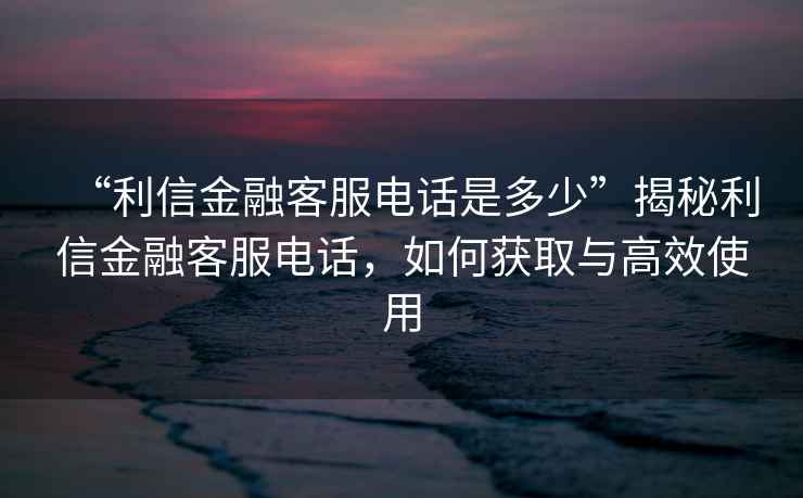 “利信金融客服電話是多少”揭秘利信金融客服電話，如何獲取與高效使用