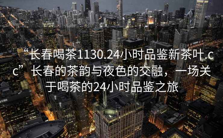 “長春喝茶1130.24小時品鑒新茶葉.cc”長春的茶韻與夜色的交融，一場關于喝茶的24小時品鑒之旅