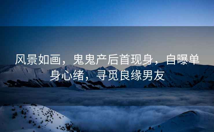 風景如畫，鬼鬼產后首現身，自曝單身心緒，尋覓良緣男友