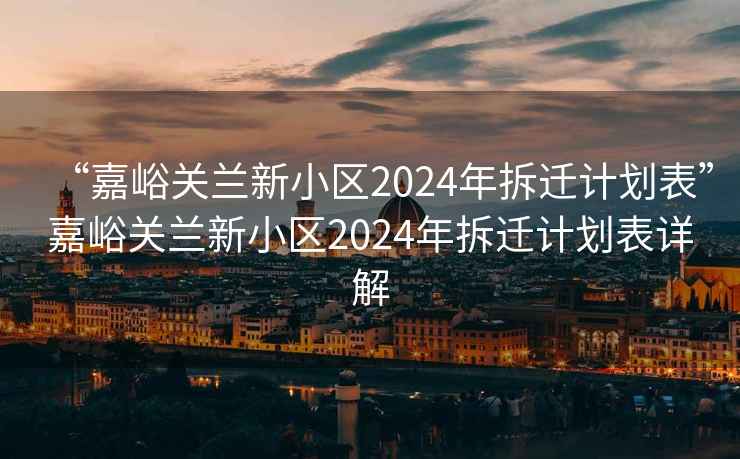 “嘉峪關蘭新小區2024年拆遷計劃表”嘉峪關蘭新小區2024年拆遷計劃表詳解