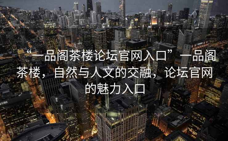 “一品閣茶樓論壇官網入口”一品閣茶樓，自然與人文的交融，論壇官網的魅力入口