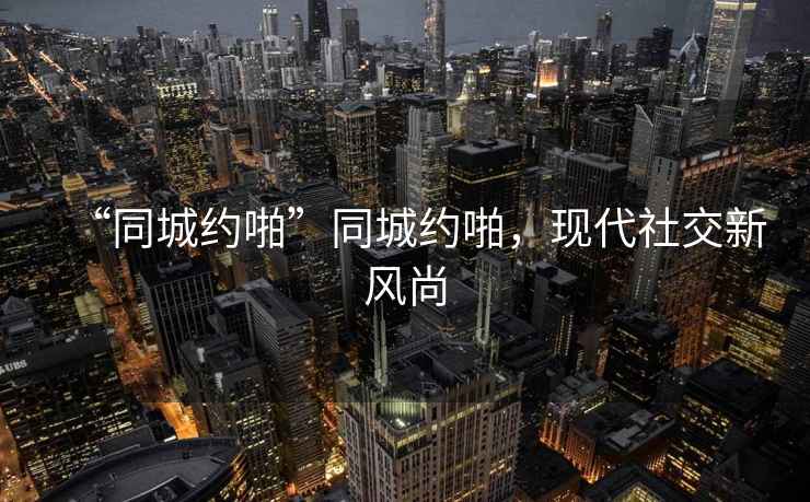 “同城約啪”同城約啪，現代社交新風尚