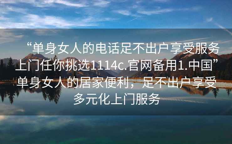 “單身女人的電話足不出戶享受服務上門任你挑選1114c.官網備用1.中國”單身女人的居家便利，足不出戶享受多元化上門服務