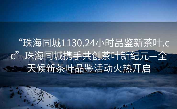 “珠海同城1130.24小時品鑒新茶葉.cc”珠海同城攜手共創茶葉新紀元—全天候新茶葉品鑒活動火熱開啟