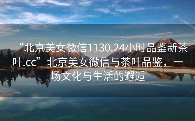 “北京美女微信1130.24小時品鑒新茶葉.cc”北京美女微信與茶葉品鑒，一場文化與生活的邂逅