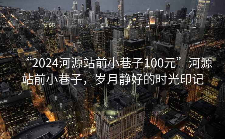 “2024河源站前小巷子100元”河源站前小巷子，歲月靜好的時光印記