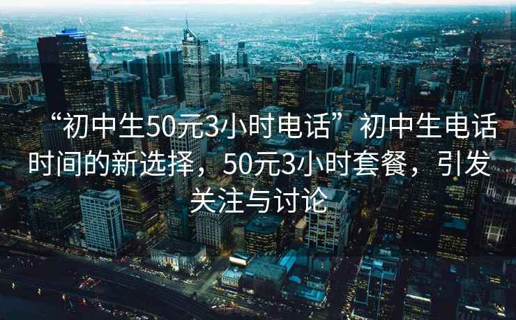 “初中生50元3小時電話”初中生電話時間的新選擇，50元3小時套餐，引發關注與討論