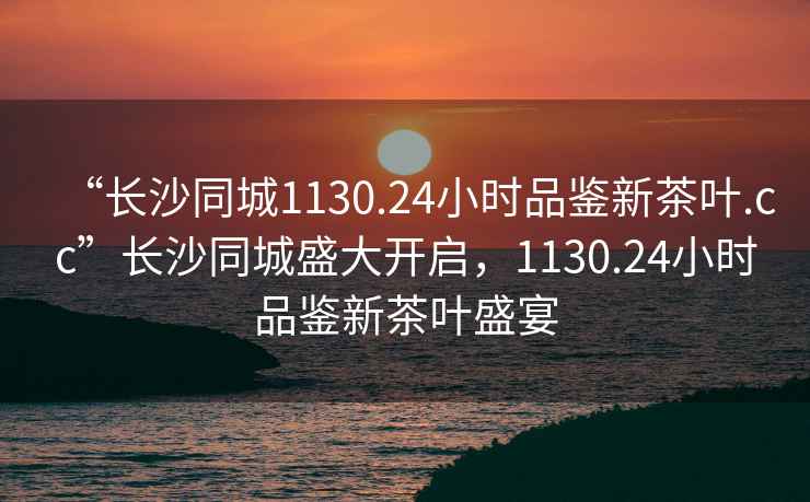 “長沙同城1130.24小時品鑒新茶葉.cc”長沙同城盛大開啟，1130.24小時品鑒新茶葉盛宴