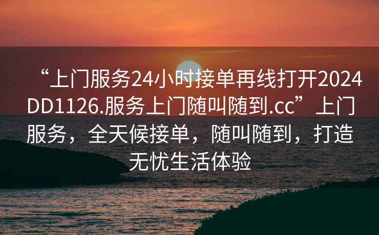 “上門服務24小時接單再線打開2024DD1126.服務上門隨叫隨到.cc”上門服務，全天候接單，隨叫隨到，打造無憂生活體驗