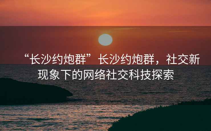 “長沙約炮群”長沙約炮群，社交新現象下的網絡社交科技探索