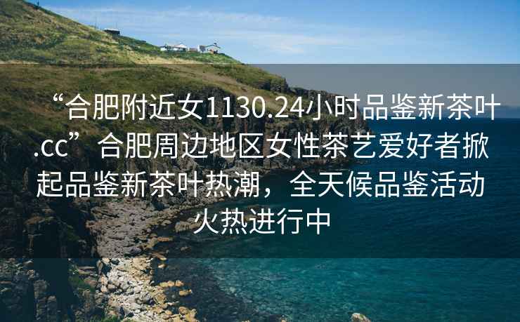 “合肥附近女1130.24小時品鑒新茶葉.cc”合肥周邊地區(qū)女性茶藝愛好者掀起品鑒新茶葉熱潮，全天候品鑒活動火熱進行中