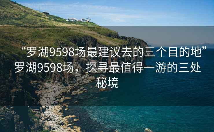 “羅湖9598場最建議去的三個目的地”羅湖9598場，探尋最值得一游的三處秘境